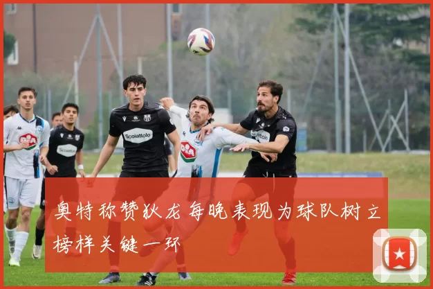 奥特称赞狄龙每晚表现为球队树立榜样关键一环