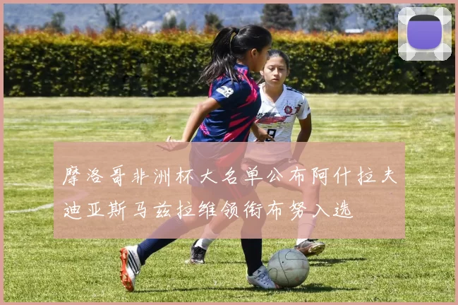 摩洛哥非洲杯大名单公布阿什拉夫迪亚斯马兹拉维领衔布努入选