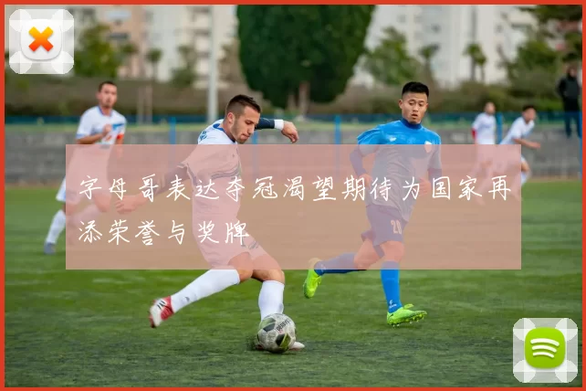 字母哥表达夺冠渴望期待为国家再添荣誉与奖牌
