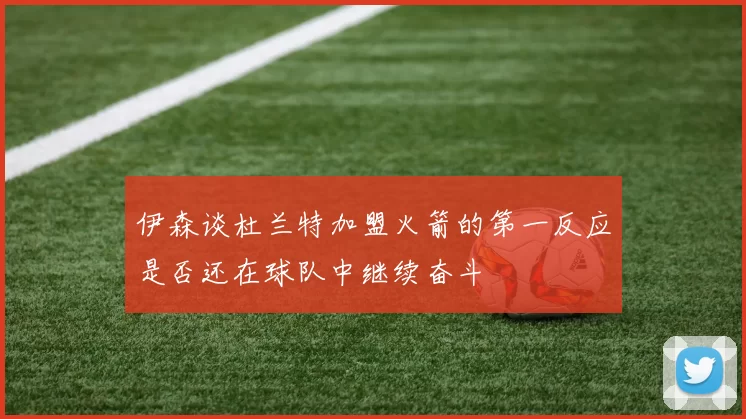 伊森谈杜兰特加盟火箭的第一反应是否还在球队中继续奋斗