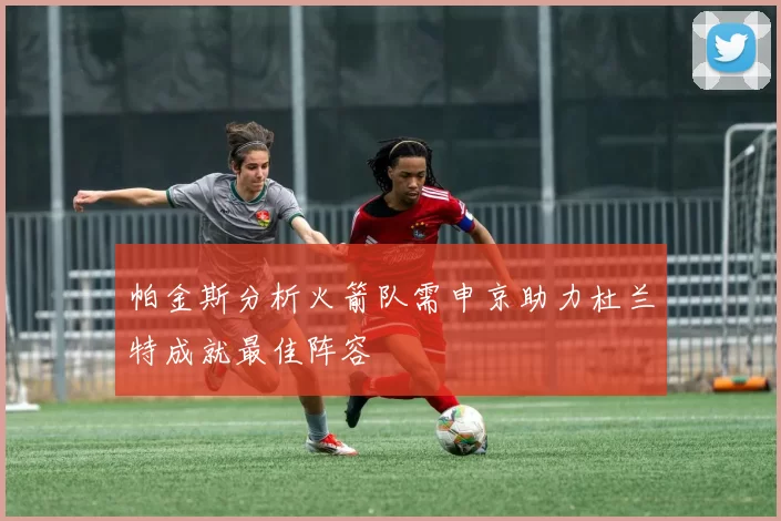 帕金斯分析火箭队需申京助力杜兰特成就最佳阵容