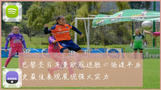 巴黎圣日耳曼欧冠连胜六场追平历史最佳表现展现强大实力