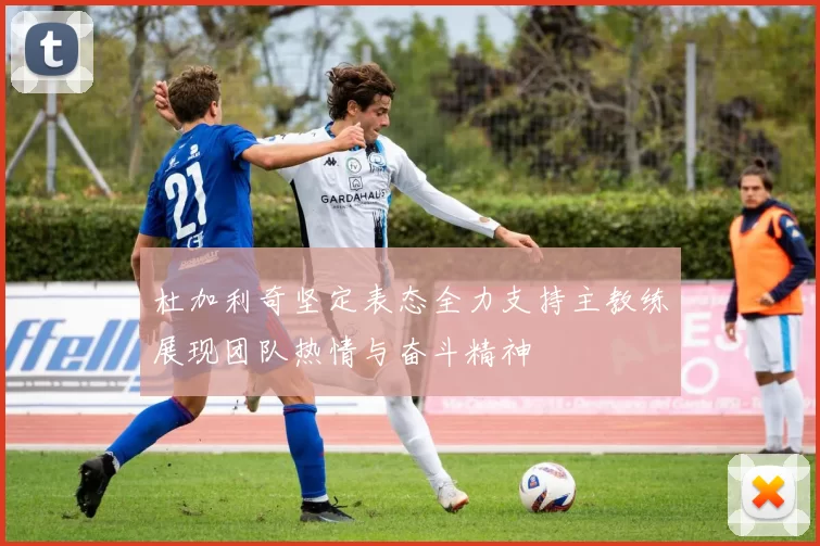 杜加利奇坚定表态全力支持主教练展现团队热情与奋斗精神