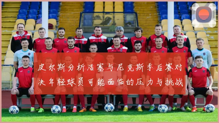 皮尔斯分析活塞与尼克斯季后赛对决年轻球员可能面临的压力与挑战