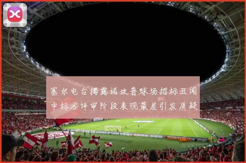 塞尔电台揭露诺坎普球场招标丑闻中标方评审阶段表现最差引发质疑