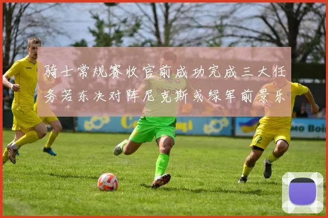骑士常规赛收官前成功完成三大任务若东决对阵尼克斯或绿军前景乐观