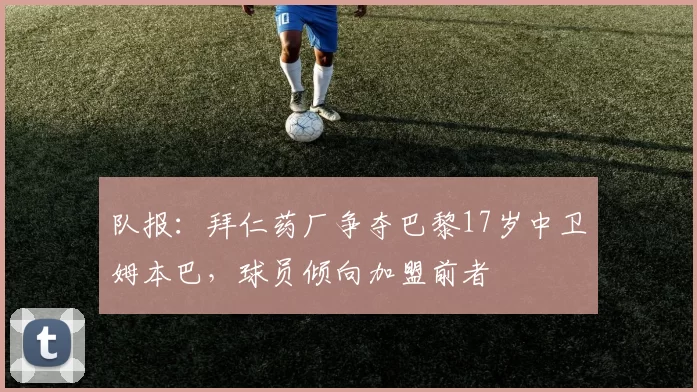 队报：拜仁药厂争夺巴黎17岁中卫姆本巴，球员倾向加盟前者