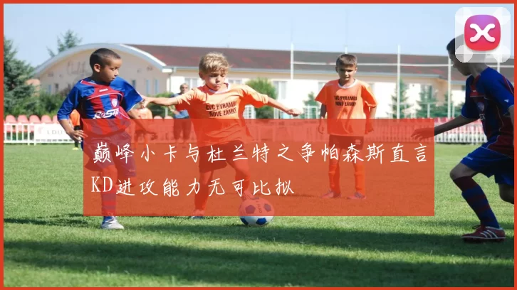 巅峰小卡与杜兰特之争帕森斯直言KD进攻能力无可比拟
