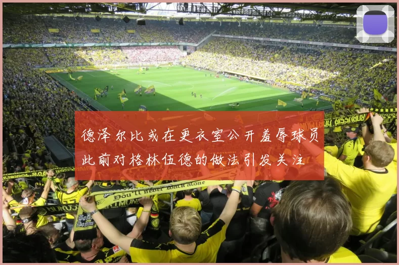 德泽尔比或在更衣室公开羞辱球员此前对格林伍德的做法引发关注