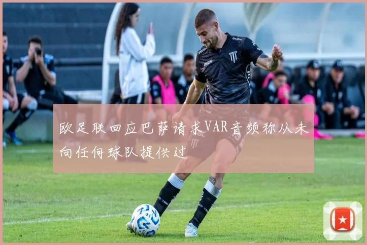 欧足联回应巴萨请求VAR音频称从未向任何球队提供过