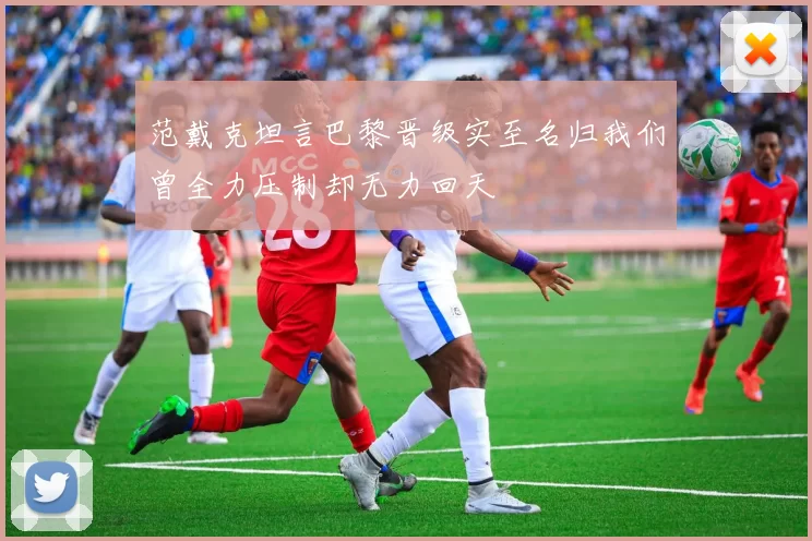 范戴克坦言巴黎晋级实至名归我们曾全力压制却无力回天