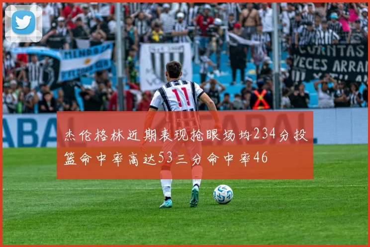 杰伦格林近期表现抢眼场均234分投篮命中率高达53三分命中率46