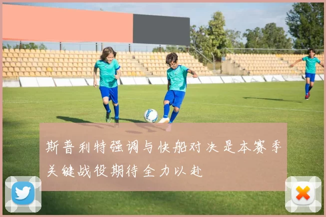 斯普利特强调与快船对决是本赛季关键战役期待全力以赴