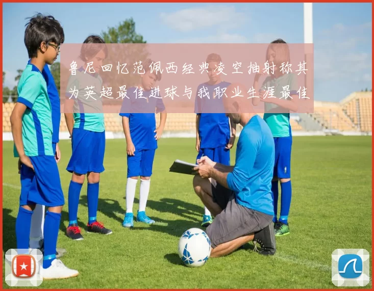 鲁尼回忆范佩西经典凌空抽射称其为英超最佳进球与我职业生涯最佳传球结合