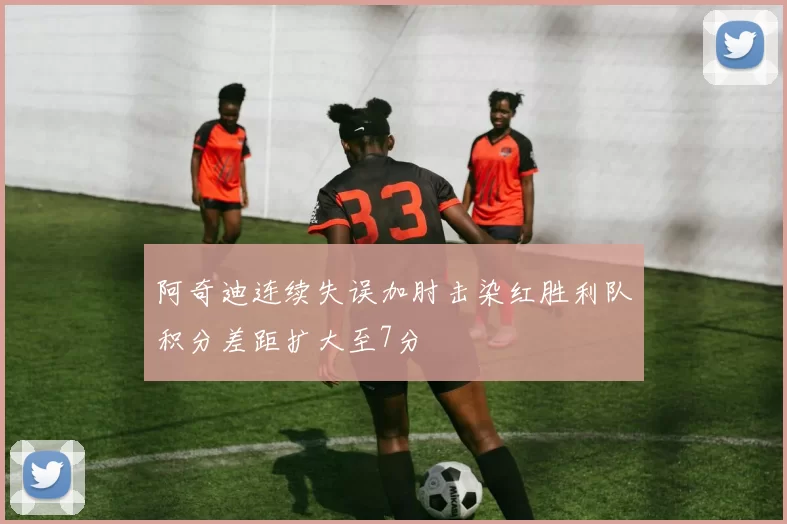 阿奇迪连续失误加肘击染红胜利队积分差距扩大至7分