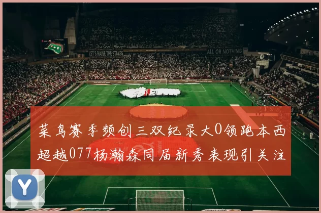 菜鸟赛季频创三双纪录大O领跑本西超越077杨瀚森同届新秀表现引关注