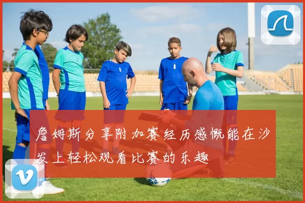 詹姆斯分享附加赛经历感慨能在沙发上轻松观看比赛的乐趣