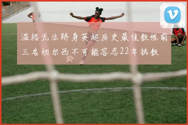 温格无法跻身英超历史最佳教练前三名切尔西不可能容忍22年执教