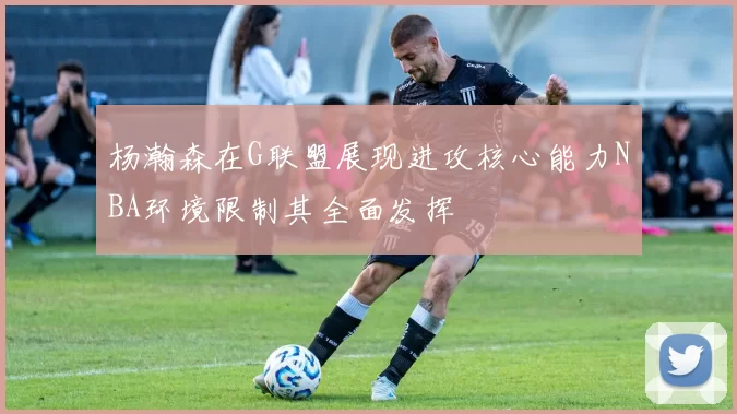 杨瀚森在G联盟展现进攻核心能力NBA环境限制其全面发挥