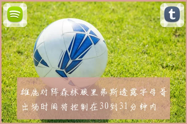 雄鹿对阵森林狼里弗斯透露字母哥出场时间将控制在30到31分钟内
