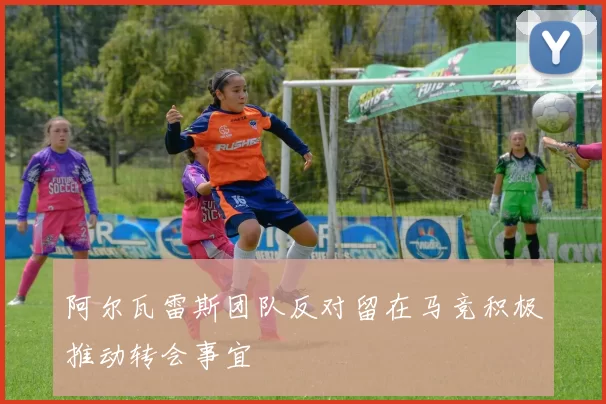 阿尔瓦雷斯团队反对留在马竞积极推动转会事宜