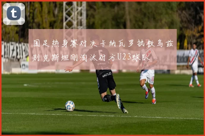 国足热身赛对决卡纳瓦罗执教乌兹别克斯坦刚淘汰对方U23球队